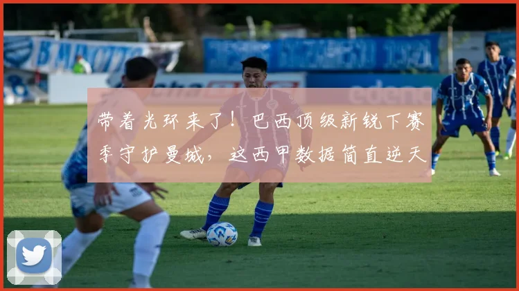 带着光环来了!巴西顶级新锐下赛季守护曼城,这西甲数据简直逆天_雷斯_阿森纳_皇家马德里